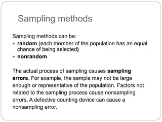 Sampling methods
Sampling methods can be:
 random (each member of the population has an equal
chance of being selected)
 nonrandom
The actual process of sampling causes sampling
errors. For example, the sample may not be large
enough or representative of the population. Factors not
related to the sampling process cause nonsampling
errors. A defective counting device can cause a
nonsampling error.
 