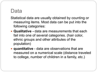 Data
Statistical data are usually obtained by counting or
measuring items. Most data can be put into the
following categories:
 Qualitative - data are measurements that each
fail into one of several categories. (hair color,
ethnic groups and other attributes of the
population)
 quantitative - data are observations that are
measured on a numerical scale (distance traveled
to college, number of children in a family, etc.)
 