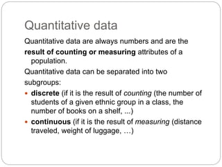 Quantitative data
Quantitative data are always numbers and are the
result of counting or measuring attributes of a
population.
Quantitative data can be separated into two
subgroups:
 discrete (if it is the result of counting (the number of
students of a given ethnic group in a class, the
number of books on a shelf, ...)
 continuous (if it is the result of measuring (distance
traveled, weight of luggage, …)
 