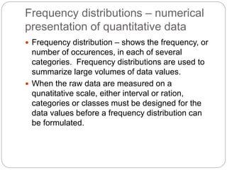Frequency distributions – numerical
presentation of quantitative data
 Frequency distribution – shows the frequency, or
number of occurences, in each of several
categories. Frequency distributions are used to
summarize large volumes of data values.
 When the raw data are measured on a
qunatitative scale, either interval or ration,
categories or classes must be designed for the
data values before a frequency distribution can
be formulated.
 