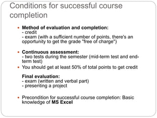 Conditions for successful course
completion
 Method of evaluation and completion:
- credit
- exam (with a sufficient number of points, there's an
opportunity to get the grade "free of charge")
 Continuous assessment:
- two tests during the semester (mid-term test and end-
term test)
 You should get at least 50% of total points to get credit
Final evaluation:
- exam (written and verbal part)
- presenting a project
 Precondition for successful course completion: Basic
knowledge of MS Excel
 