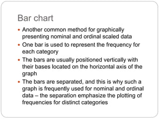 Bar chart
 Another common method for graphically
presenting nominal and ordinal scaled data
 One bar is used to represent the frequency for
each category
 The bars are usually positioned vertically with
their bases located on the horizontal axis of the
graph
 The bars are separated, and this is why such a
graph is frequently used for nominal and ordinal
data – the separation emphasize the plotting of
frequencies for distinct categories
 