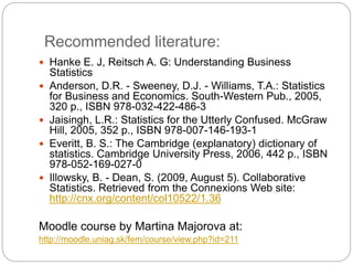 Recommended literature:
 Hanke E. J, Reitsch A. G: Understanding Business
Statistics
 Anderson, D.R. - Sweeney, D.J. - Williams, T.A.: Statistics
for Business and Economics. South-Western Pub., 2005,
320 p., ISBN 978-032-422-486-3
 Jaisingh, L.R.: Statistics for the Utterly Confused. McGraw
Hill, 2005, 352 p., ISBN 978-007-146-193-1
 Everitt, B. S.: The Cambridge (explanatory) dictionary of
statistics. Cambridge University Press, 2006, 442 p., ISBN
978-052-169-027-0
 Illowsky, B. - Dean, S. (2009, August 5). Collaborative
Statistics. Retrieved from the Connexions Web site:
http://cnx.org/content/col10522/1.36
Moodle course by Martina Majorova at:
http://moodle.uniag.sk/fem/course/view.php?id=211
 
