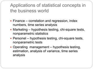 Applications of statistical concepts in
the business world
 Finance – correlation and regression, index
numbers, time series analysis
 Marketing – hypothesis testing, chi-square tests,
nonparametric statistics
 Personel – hypothesis testing, chi-square tests,
nonparametric tests
 Operating management – hypothesis testing,
estimation, analysis of variance, time series
analysis
 