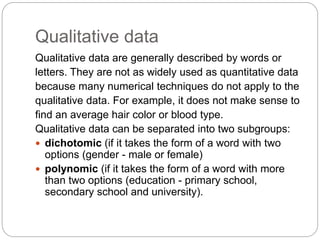 Qualitative data
Qualitative data are generally described by words or
letters. They are not as widely used as quantitative data
because many numerical techniques do not apply to the
qualitative data. For example, it does not make sense to
find an average hair color or blood type.
Qualitative data can be separated into two subgroups:
 dichotomic (if it takes the form of a word with two
options (gender - male or female)
 polynomic (if it takes the form of a word with more
than two options (education - primary school,
secondary school and university).
 