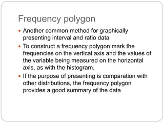 Frequency polygon
 Another common method for graphically
presenting interval and ratio data
 To construct a frequency polygon mark the
frequencies on the vertical axis and the values of
the variable being measured on the horizontal
axis, as with the histogram.
 If the purpose of presenting is comparation with
other distributions, the frequency polygon
provides a good summary of the data
 