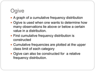 Ogive
 A graph of a cumulative frequency distribution
 Ogive is used when one wants to determine how
many observations lie above or below a certain
value in a distribution.
 First cumulative frequency distribution is
constructed
 Cumulative frequencies are plotted at the upper
class limit of each category
 Ogive can also be constructed for a relative
frequency distribution.
 