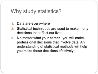 Why study statistics?
1. Data are everywhere
2. Statistical techniques are used to make many
decisions that affect our lives
3. No matter what your career, you will make
professional decisions that involve data. An
understanding of statistical methods will help
you make these decisions efectively
 