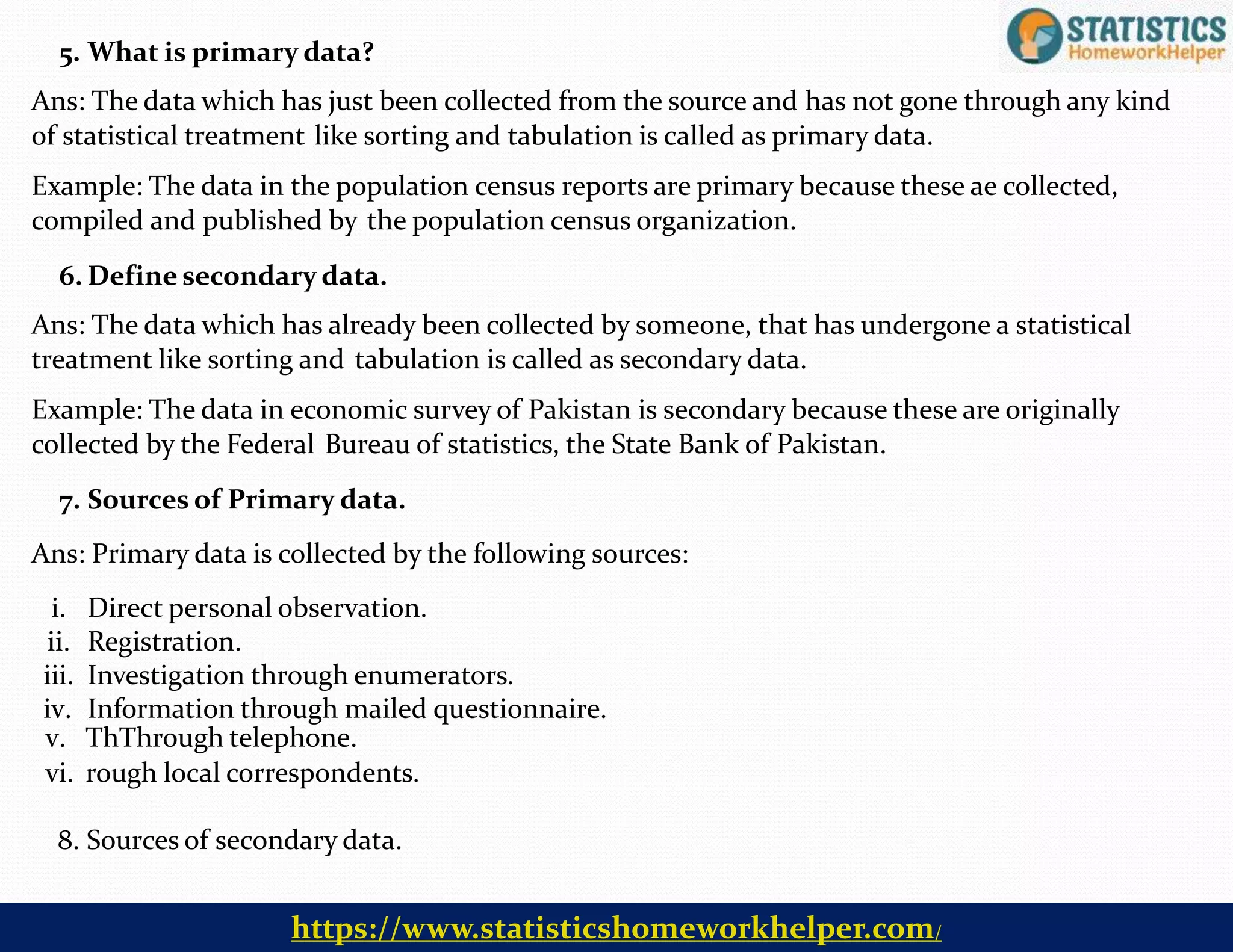v. ThThrough telephone.
vi. rough local correspondents.
8. Sources of secondary data.
5. What is primary data?
Ans: The data which has just been collected from the source and has not gone through any kind
of statistical treatment like sorting and tabulation is called as primary data.
Example: The data in the population census reports are primary because these ae collected,
compiled and published by the population census organization.
6. Define secondary data.
Ans: The data which has already been collected by someone, that has undergone a statistical
treatment like sorting and tabulation is called as secondary data.
Example: The data in economic survey of Pakistan is secondary because these are originally
collected by the Federal Bureau of statistics, the State Bank of Pakistan.
7. Sources of Primary data.
Ans: Primary data is collected by the following sources:
i. Direct personal observation.
ii. Registration.
iii. Investigation through enumerators.
iv. Information through mailed questionnaire.
https://www.statisticshomeworkhelper.com/
 
