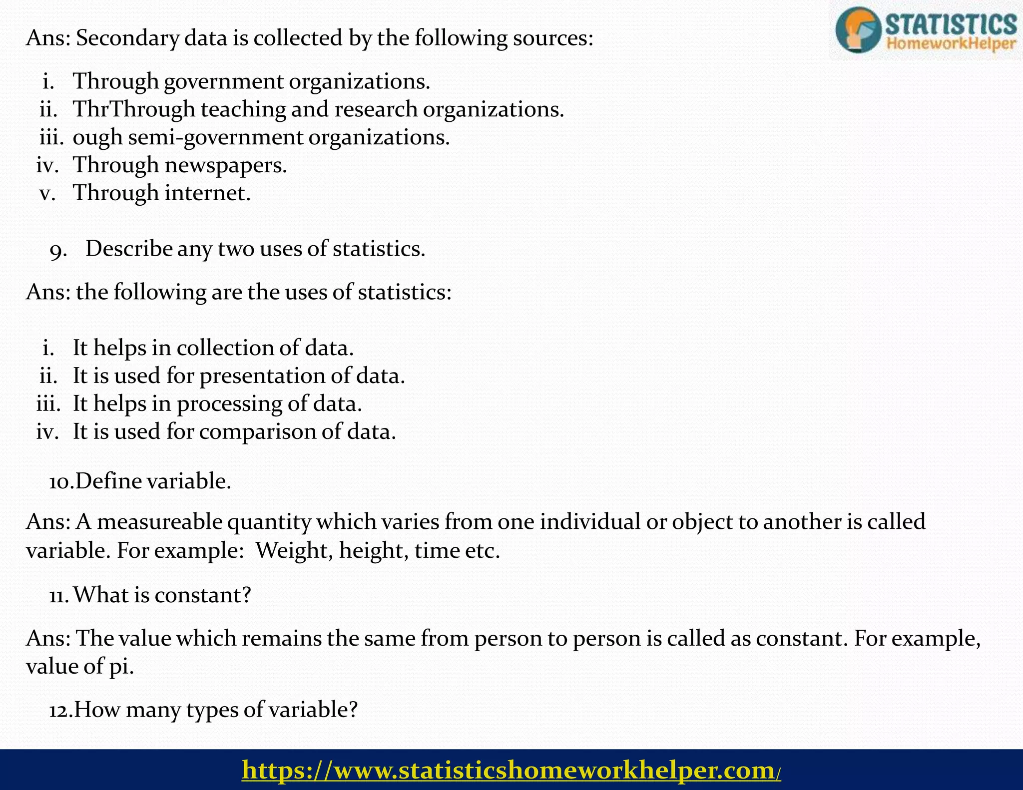 Ans: Secondary data is collected by the following sources:
i. Through government organizations.
ii. ThrThrough teaching and research organizations.
iii. ough semi-government organizations.
iv. Through newspapers.
v. Through internet.
9. Describe any two uses of statistics.
Ans: the following are the uses of statistics:
i. It helps in collection of data.
ii. It is used for presentation of data.
iii. It helps in processing of data.
iv. It is used for comparison of data.
10.Define variable.
Ans: A measureable quantity which varies from one individual or object to another is called
variable. For example: Weight, height, time etc.
11.What is constant?
Ans: The value which remains the same from person to person is called as constant. For example,
value of pi.
12.How many types of variable?
https://www.statisticshomeworkhelper.com/
 