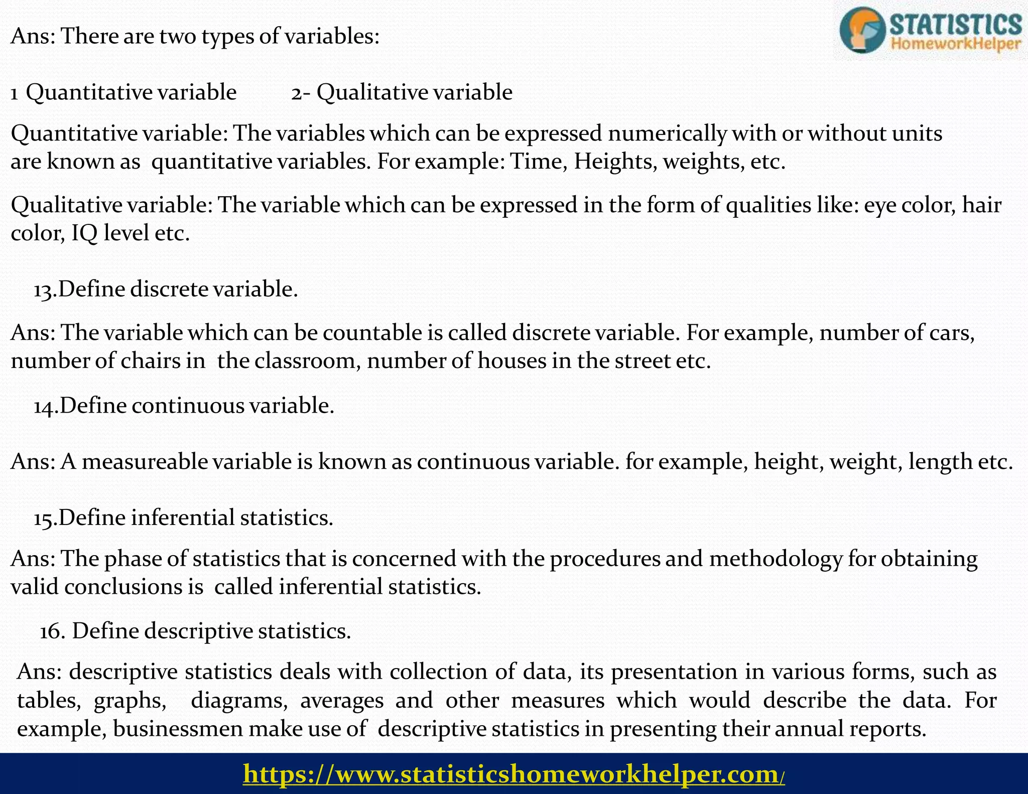 16. Define descriptive statistics.
Ans: descriptive statistics deals with collection of data, its presentation in various forms, such as
tables, graphs, diagrams, averages and other measures which would describe the data. For
example, businessmen make use of descriptive statistics in presenting their annual reports.
Ans: There are two types of variables:
1 Quantitative variable 2- Qualitative variable
Quantitative variable: The variables which can be expressed numerically with or without units
are known as quantitative variables. For example: Time, Heights, weights, etc.
Qualitative variable: The variable which can be expressed in the form of qualities like: eye color, hair
color, IQ level etc.
13.Define discrete variable.
Ans: The variable which can be countable is called discrete variable. For example, number of cars,
number of chairs in the classroom, number of houses in the street etc.
14.Define continuous variable.
Ans: A measureable variable is known as continuous variable. for example, height, weight, length etc.
15.Define inferential statistics.
Ans: The phase of statistics that is concerned with the procedures and methodology for obtaining
valid conclusions is called inferential statistics.
https://www.statisticshomeworkhelper.com/
 