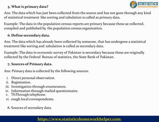 v. ThThrough telephone.
vi. rough local correspondents.
8. Sources of secondary data.
5. What is primary data?
Ans: The data which has just been collected from the source and has not gone through any kind
of statistical treatment like sorting and tabulation is called as primary data.
Example: The data in the population census reports are primary because these ae collected,
compiled and published by the population census organization.
6. Define secondary data.
Ans: The data which has already been collected by someone, that has undergone a statistical
treatment like sorting and tabulation is called as secondary data.
Example: The data in economic survey of Pakistan is secondary because these are originally
collected by the Federal Bureau of statistics, the State Bank of Pakistan.
7. Sources of Primary data.
Ans: Primary data is collected by the following sources:
i. Direct personal observation.
ii. Registration.
iii. Investigation through enumerators.
iv. Information through mailed questionnaire.
https://www.statisticshomeworkhelper.com/
 