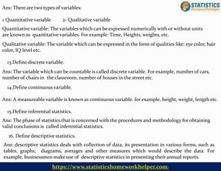 16. Define descriptive statistics.
Ans: descriptive statistics deals with collection of data, its presentation in various forms, such as
tables, graphs, diagrams, averages and other measures which would describe the data. For
example, businessmen make use of descriptive statistics in presenting their annual reports.
Ans: There are two types of variables:
1 Quantitative variable 2- Qualitative variable
Quantitative variable: The variables which can be expressed numerically with or without units
are known as quantitative variables. For example: Time, Heights, weights, etc.
Qualitative variable: The variable which can be expressed in the form of qualities like: eye color, hair
color, IQ level etc.
13.Define discrete variable.
Ans: The variable which can be countable is called discrete variable. For example, number of cars,
number of chairs in the classroom, number of houses in the street etc.
14.Define continuous variable.
Ans: A measureable variable is known as continuous variable. for example, height, weight, length etc.
15.Define inferential statistics.
Ans: The phase of statistics that is concerned with the procedures and methodology for obtaining
valid conclusions is called inferential statistics.
https://www.statisticshomeworkhelper.com/
 