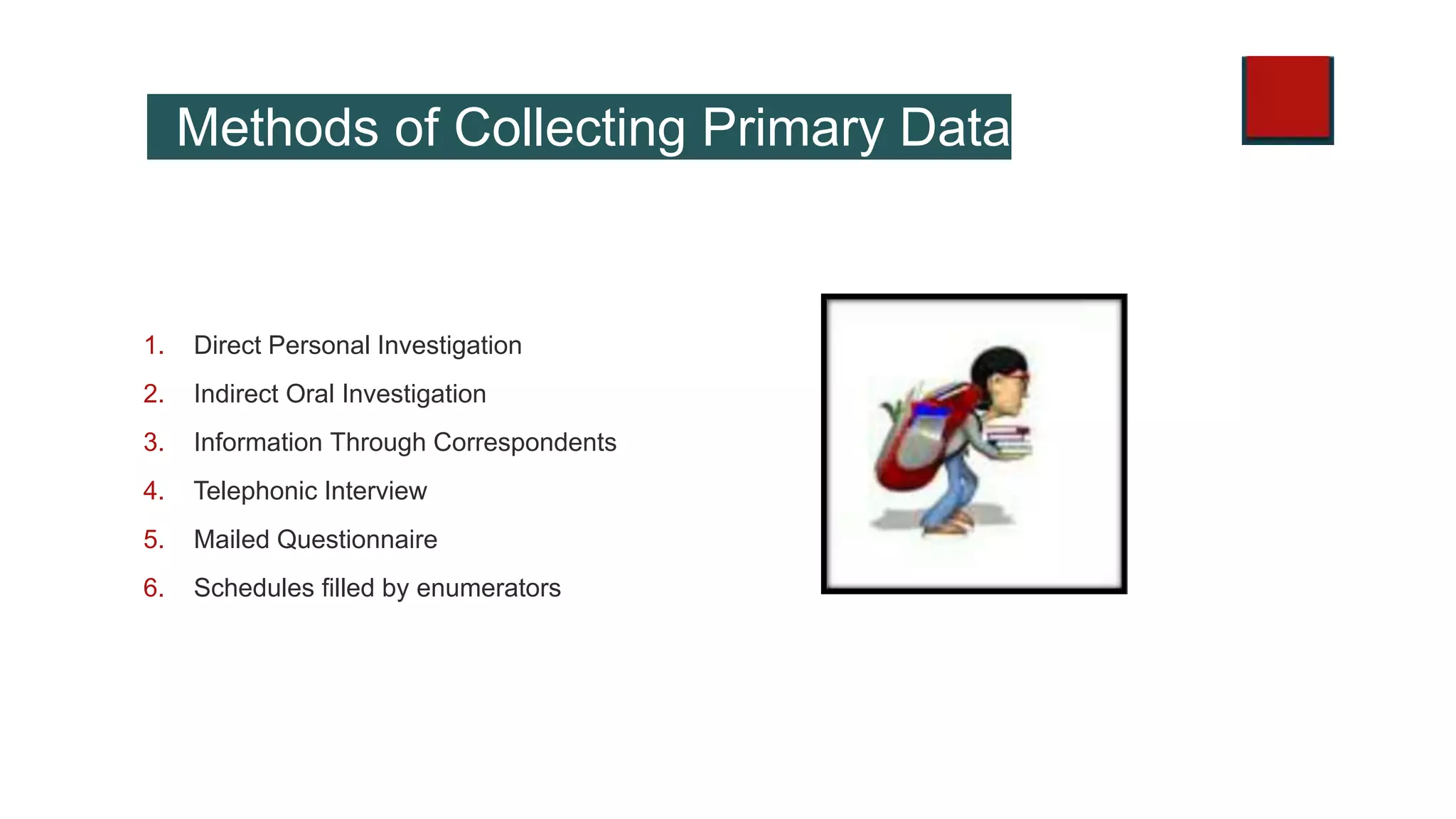 Methods of Collecting Primary Data
1. Direct Personal Investigation
2. Indirect Oral Investigation
3. Information Through Correspondents
4. Telephonic Interview
5. Mailed Questionnaire
6. Schedules filled by enumerators
 