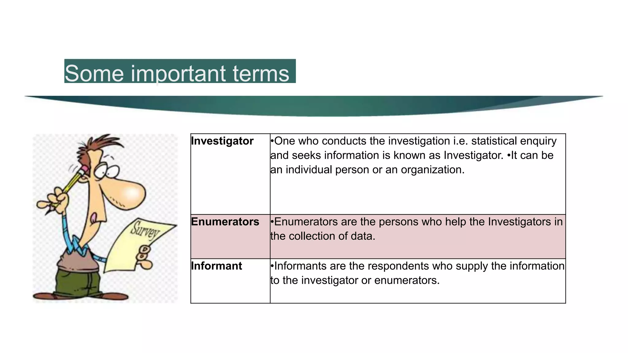 Some important terms
Investigator •One who conducts the investigation i.e. statistical enquiry
and seeks information is known as Investigator. •It can be
an individual person or an organization.
Enumerators •Enumerators are the persons who help the Investigators in
the collection of data.
Informant •Informants are the respondents who supply the information
to the investigator or enumerators.
 