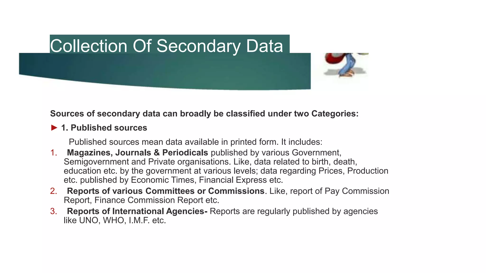 Collection Of Secondary Data
Sources of secondary data can broadly be classified under two Categories:
► 1. Published sources
Published sources mean data available in printed form. It includes:
1. Magazines, Journals & Periodicals published by various Government,
Semigovernment and Private organisations. Like, data related to birth, death,
education etc. by the government at various levels; data regarding Prices, Production
etc. published by Economic Times, Financial Express etc.
2. Reports of various Committees or Commissions. Like, report of Pay Commission
Report, Finance Commission Report etc.
3. Reports of International Agencies- Reports are regularly published by agencies
like UNO, WHO, I.M.F. etc.
 