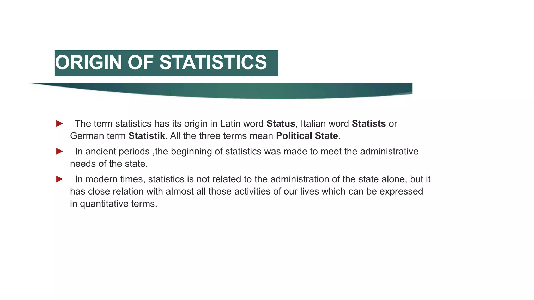 ORIGIN OF STATISTICS
► The term statistics has its origin in Latin word Status, Italian word Statists or
German term Statistik. All the three terms mean Political State.
► In ancient periods ,the beginning of statistics was made to meet the administrative
needs of the state.
► In modern times, statistics is not related to the administration of the state alone, but it
has close relation with almost all those activities of our lives which can be expressed
in quantitative terms.
 