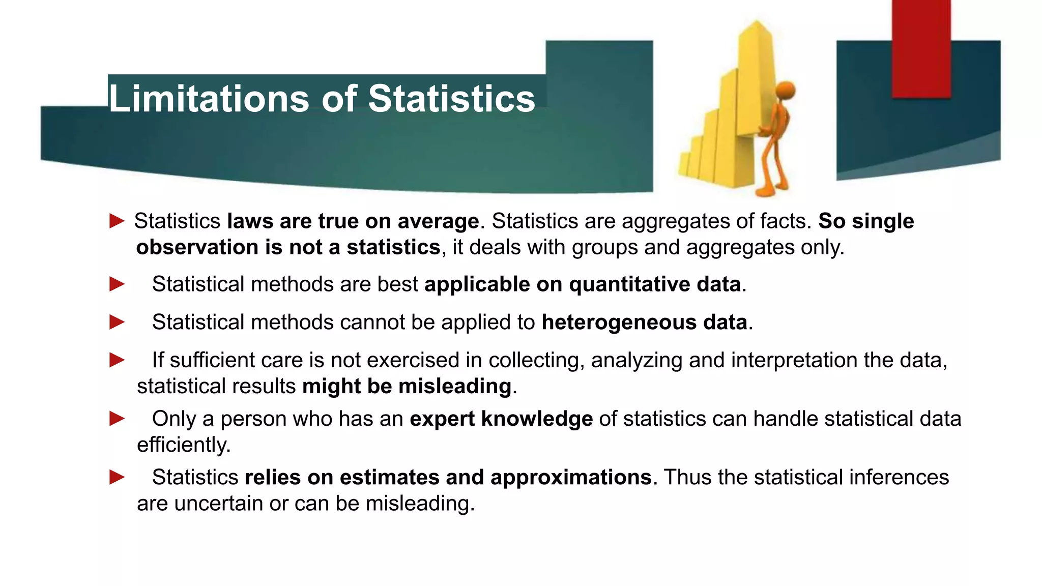 Limitations of Statistics
► Statistics laws are true on average. Statistics are aggregates of facts. So single
observation is not a statistics, it deals with groups and aggregates only.
► Statistical methods are best applicable on quantitative data.
► Statistical methods cannot be applied to heterogeneous data.
► If sufficient care is not exercised in collecting, analyzing and interpretation the data,
statistical results might be misleading.
► Only a person who has an expert knowledge of statistics can handle statistical data
efficiently.
► Statistics relies on estimates and approximations. Thus the statistical inferences
are uncertain or can be misleading.
 