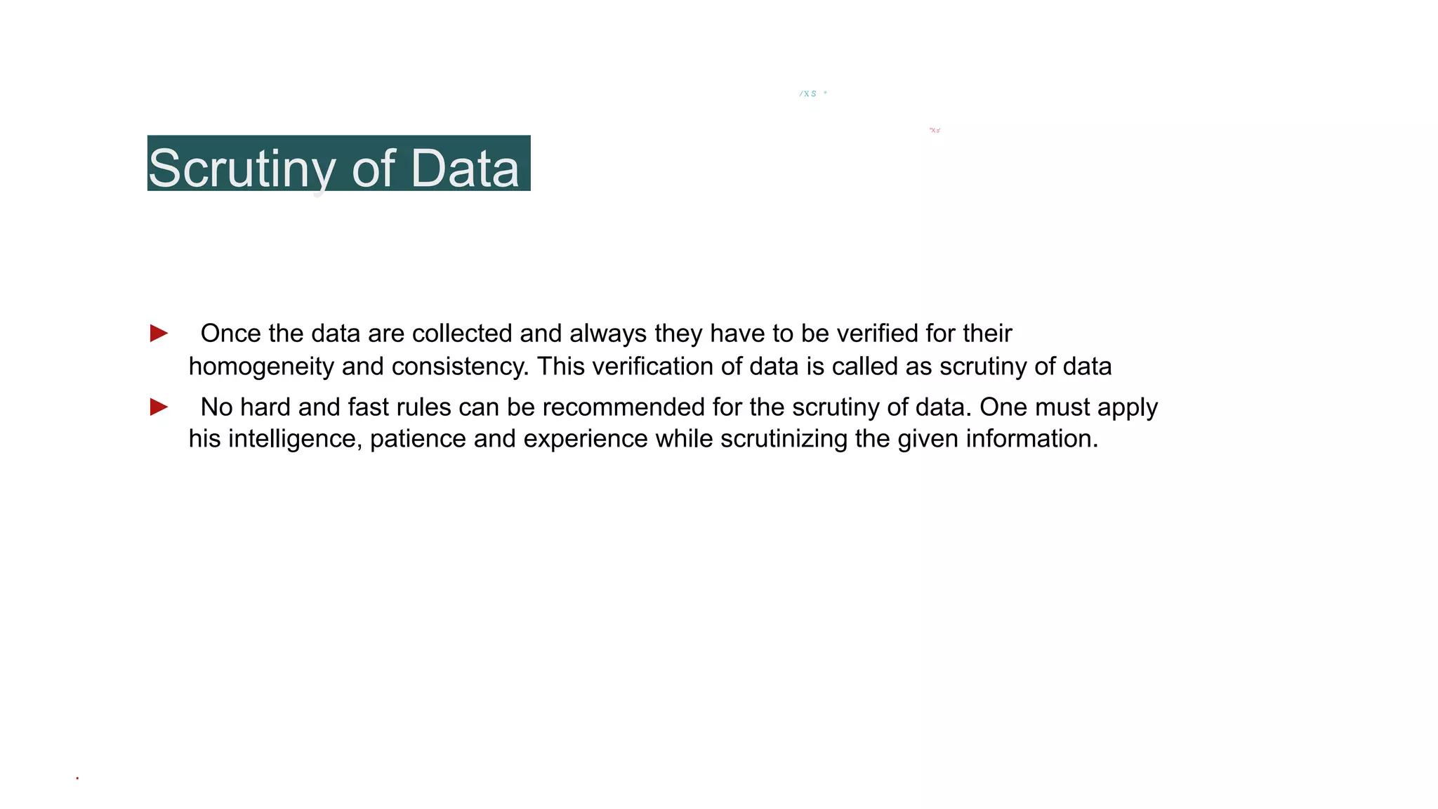 Scrutiny of Data
/ X S *
’"X.s'
► Once the data are collected and always they have to be verified for their
homogeneity and consistency. This verification of data is called as scrutiny of data
► No hard and fast rules can be recommended for the scrutiny of data. One must apply
his intelligence, patience and experience while scrutinizing the given information.
.
 