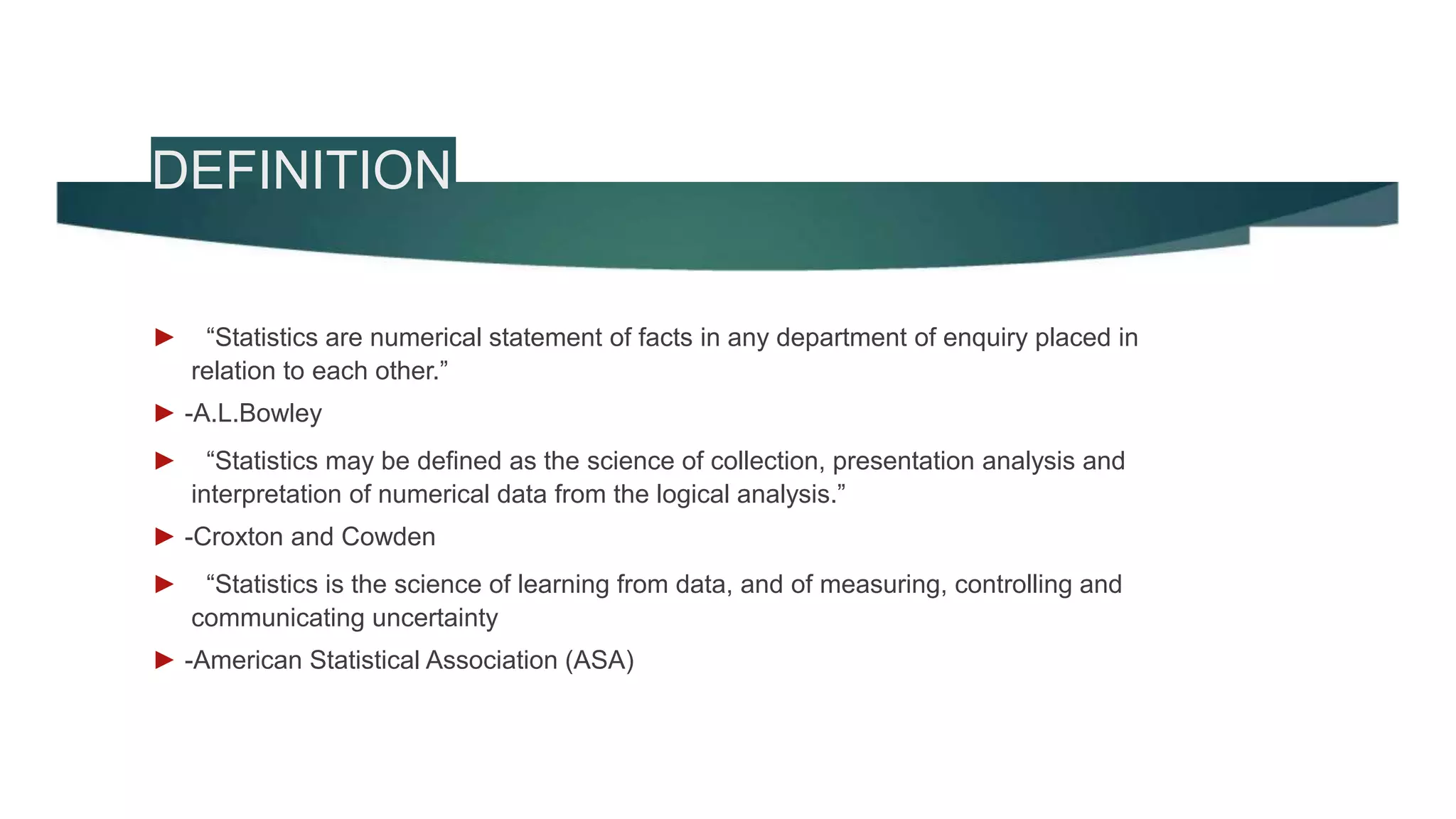 DEFINITION
► “Statistics are numerical statement of facts in any department of enquiry placed in
relation to each other.”
► -A.L.Bowley
► “Statistics may be defined as the science of collection, presentation analysis and
interpretation of numerical data from the logical analysis.”
► -Croxton and Cowden
► “Statistics is the science of learning from data, and of measuring, controlling and
communicating uncertainty
► -American Statistical Association (ASA)
 