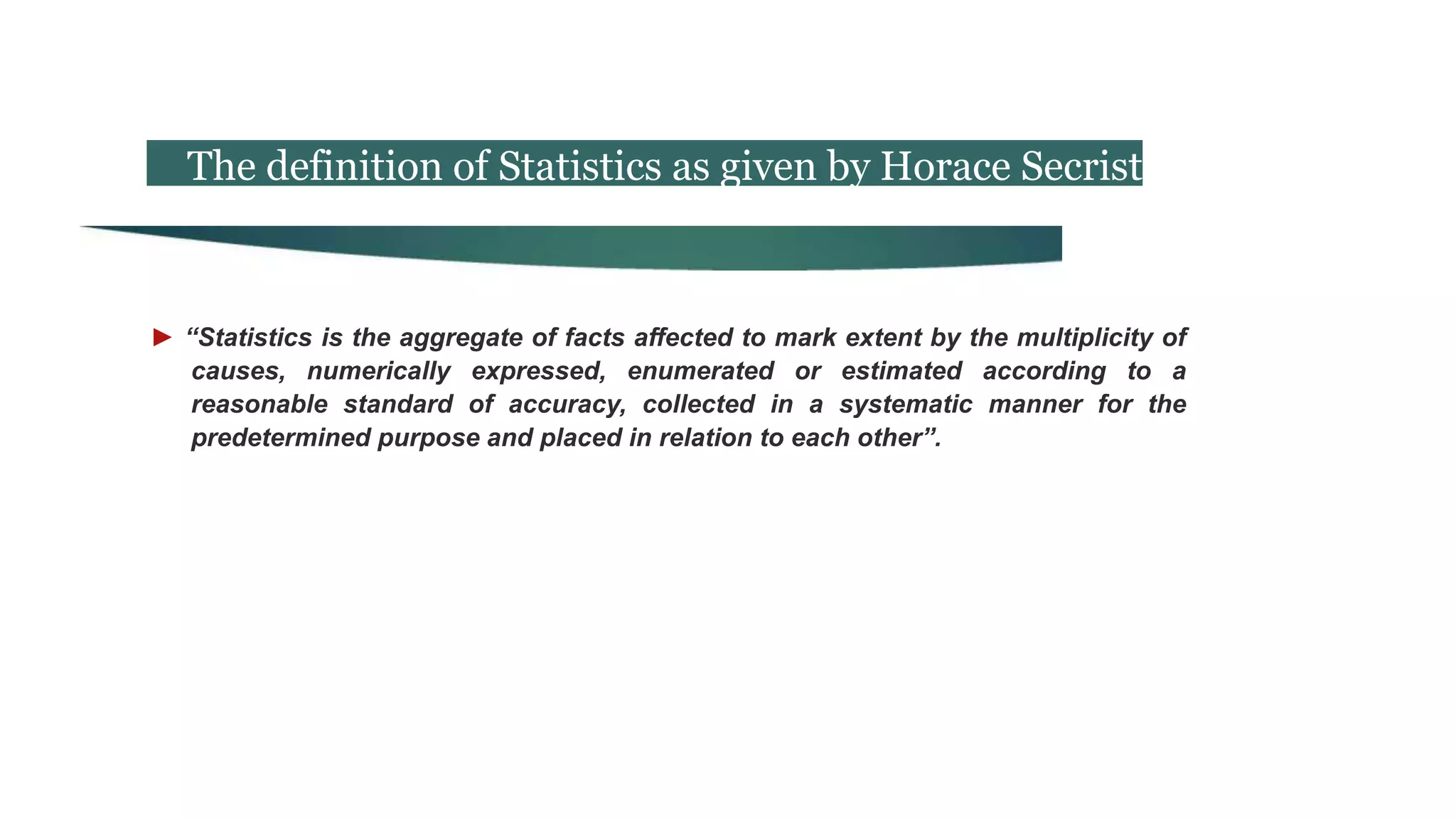 The definition of Statistics as given by Horace Secrist
► “Statistics is the aggregate of facts affected to mark extent by the multiplicity of
causes, numerically expressed, enumerated or estimated according to a
reasonable standard of accuracy, collected in a systematic manner for the
predetermined purpose and placed in relation to each other”.
 