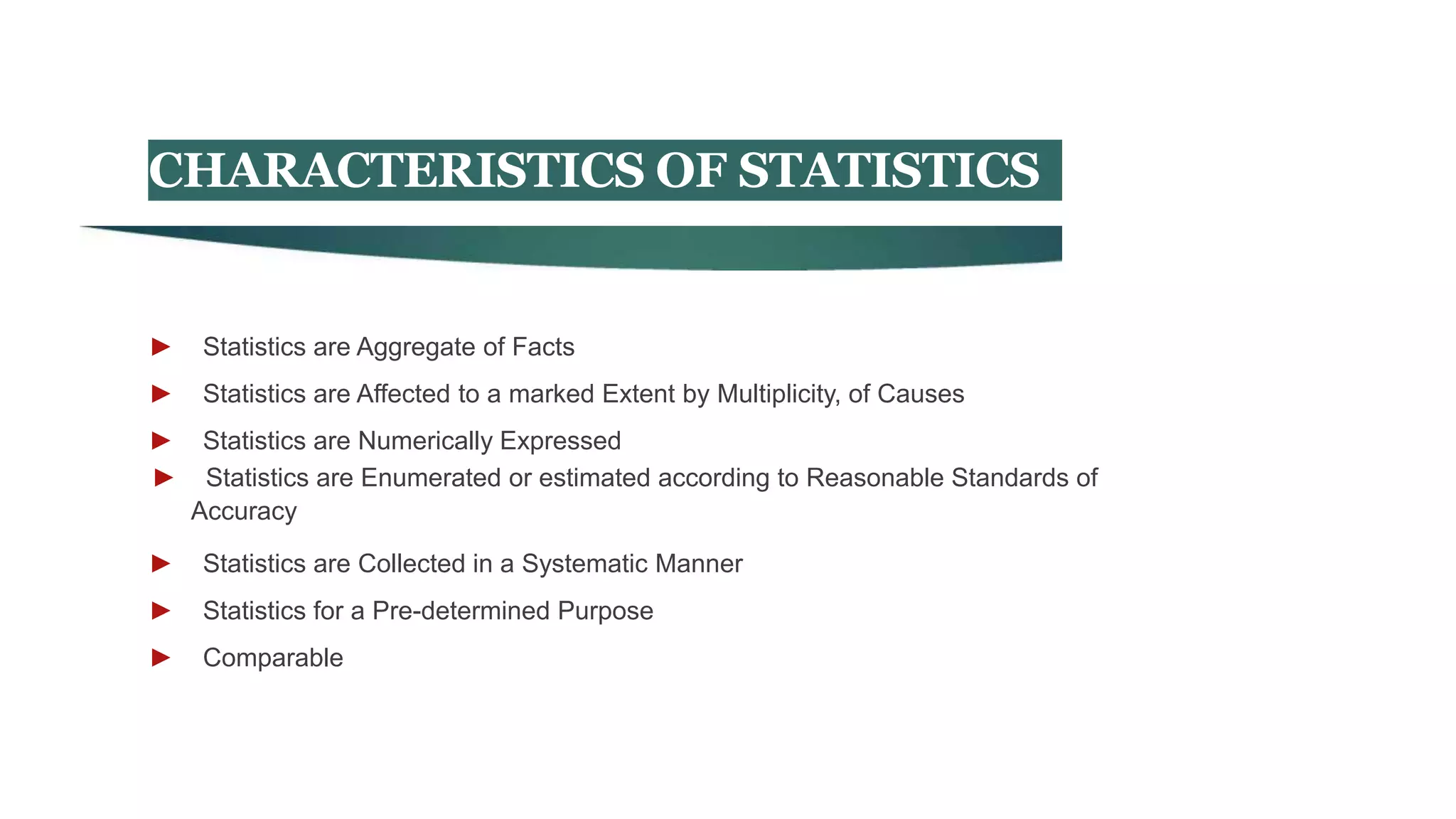 CHARACTERISTICS OF STATISTICS
► Statistics are Aggregate of Facts
► Statistics are Affected to a marked Extent by Multiplicity, of Causes
► Statistics are Numerically Expressed
► Statistics are Enumerated or estimated according to Reasonable Standards of
Accuracy
► Statistics are Collected in a Systematic Manner
► Statistics for a Pre-determined Purpose
► Comparable
 