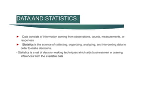 DATA AND STATISTICS
► Data consists of information coming from observations, counts, measurements, or
responses
► Statistics is the science of collecting, organizing, analyzing, and interpreting data in
order to make decisions.
- Statistics is a set of decision making techniques which aids businessmen in drawing
inferences from the available data
 