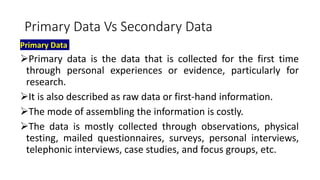 Primary Data Vs Secondary Data
Primary Data
Primary data is the data that is collected for the first time
through personal experiences or evidence, particularly for
research.
It is also described as raw data or first-hand information.
The mode of assembling the information is costly.
The data is mostly collected through observations, physical
testing, mailed questionnaires, surveys, personal interviews,
telephonic interviews, case studies, and focus groups, etc.
 
