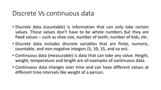 Discrete Vs continuous data
• Discrete data (countable) is information that can only take certain
values. These values don’t have to be whole numbers but they are
fixed values – such as shoe size, number of teeth, number of kids, etc.
• Discrete data includes discrete variables that are finite, numeric,
countable, and non-negative integers (5, 10, 15, and so on).
• Continuous data (measurable) is data that can take any value. Height,
weight, temperature and length are all examples of continuous data.
• Continuous data changes over time and can have different values at
different time intervals like weight of a person.
 