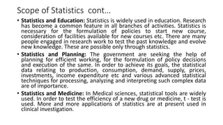 Scope of Statistics cont…
• Statistics and Education: Statistics is widely used in education. Research
has become a common feature in all branches of activities. Statistics is
necessary for the formulation of policies to start new course,
consideration of facilities available for new courses etc. There are many
people engaged in research work to test the past knowledge and evolve
new knowledge. These are possible only through statistics.
• Statistics and Planning: The government are seeking the help of
planning for efficient working, for the formulation of policy decisions
and execution of the same. In order to achieve its goals, the statistical
data relating to production, consumption, demand, supply, prices,
investments, income expenditure etc and various advanced statistical
techniques for processing, analyzing and interpreting such complex data
are of importance.
• Statistics and Medicine: In Medical sciences, statistical tools are widely
used. In order to test the efficiency of a new drug or medicine, t - test is
used. More and more applications of statistics are at present used in
clinical investigation.
 