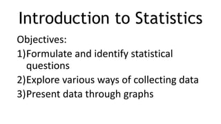 Introduction to Statistics
Objectives:
1)Formulate and identify statistical
questions
2)Explore various ways of collecting data
3)Present data through graphs
 