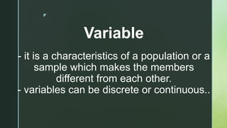 z
Variable
- it is a characteristics of a population or a
sample which makes the members
different from each other.
- variables can be discrete or continuous..
 