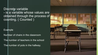 z
Discrete variable
- is a variable whose values are
obtained through the process of
counting. ( Counted )
Example
Number of chairs in the classroom
The number of teachers in the school
The number of pots in the hallway.
 