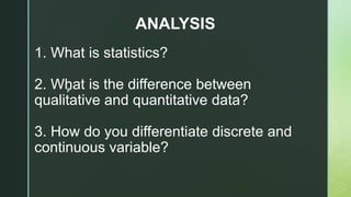 z
1. What is statistics?
2. What is the difference between
qualitative and quantitative data?
3. How do you differentiate discrete and
continuous variable?
ANALYSIS
 