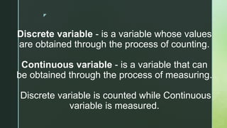 z
Discrete variable - is a variable whose values
are obtained through the process of counting.
Continuous variable - is a variable that can
be obtained through the process of measuring.
Discrete variable is counted while Continuous
variable is measured.
 