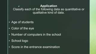 z Application
Classify each of the following data as quantitative or
qualitative kind of data.
 Age of students
 Color of the eye
 Number of computers in the school
 School logo
 Score in the entrance examination
 