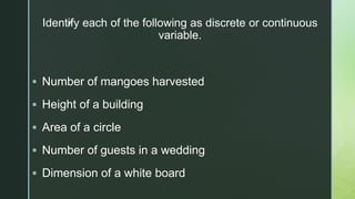 z
Identify each of the following as discrete or continuous
variable.
 Number of mangoes harvested
 Height of a building
 Area of a circle
 Number of guests in a wedding
 Dimension of a white board
 