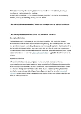 3. Increased anxiety: Uncertainty can increase anxiety and stress levels, leading to
impulsive or irrational decision-making.
4. Reduced confidence: Uncertainty can reduce confidence in the decision-making
process, leading to second-guessing and self-doubt.
LO3: Distinguish between various terms and concepts used in statistical analysis
LO4: Distinguish between descriptive and inferential statistics
Descriptive Statistics
Descriptive statistics refers to the process of summarizing and analyzing data to
describe its main features in a clear and meaningful way. It is used to present raw data
in a form that makes it easier to understand and interpret. Descriptive statistics involves
both graphical representations (such as charts and plots) and numerical measures to
summarize data effectively. Unlike inferential statistics, which makes predictions about
a population based on a sample, Descriptive statistics is applied to data that is already
known.
Inferential Statistics
Inferential statistics involves using data from a sample to make predictions,
generalizations, or conclusions about a larger population. Unlike descriptive statistics,
which simply summarizes known data, inferential statistics makes inferences or draws
conclusions that go beyond the available data. It uses probability theory to estimate
population parameters and test hypotheses. By working with a sample, inferential
statistics allows researchers to make informed decisions without having to gather data
from an entire population.
 