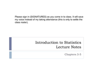 Introduction to Statistics
Lecture Notes
Chapters 3-5
Please sign in (SIGNATURES) as you come in to class. It will save
my voice instead of my taking attendance (this is only to settle the
class roster).
 