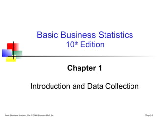 Basic Business Statistics, 10e © 2006 Prentice-Hall, Inc. Chap 1-1
Chapter 1
Introduction and Data Collection
Basic Business Statistics
10th
Edition
 