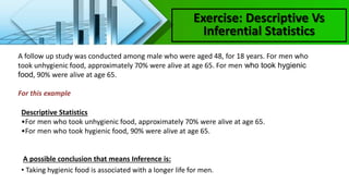 Exercise: Descriptive Vs
Inferential Statistics
A follow up study was conducted among male who were aged 48, for 18 years. For men who
took unhygienic food, approximately 70% were alive at age 65. For men who took hygienic
food, 90% were alive at age 65.
For this example
Descriptive Statistics
•For men who took unhygienic food, approximately 70% were alive at age 65.
•For men who took hygienic food, 90% were alive at age 65.
A possible conclusion that means Inference is:
• Taking hygienic food is associated with a longer life for men.
 