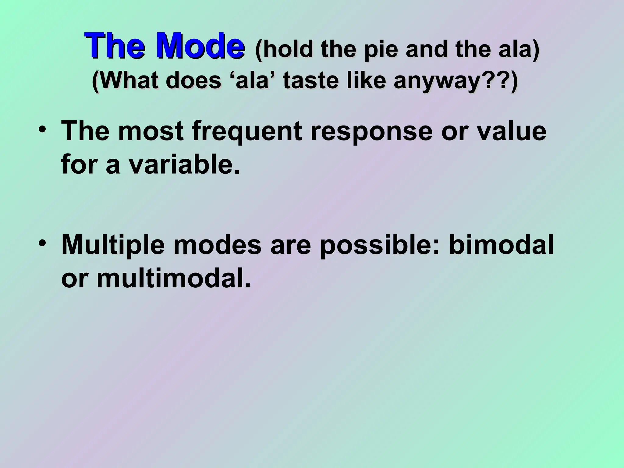 The Mode
The Mode (hold the pie and the ala)
(hold the pie and the ala)
(What does ‘ala’ taste like anyway??)
(What does ‘ala’ taste like anyway??)
• The most frequent response or value
for a variable.
• Multiple modes are possible: bimodal
or multimodal.
 