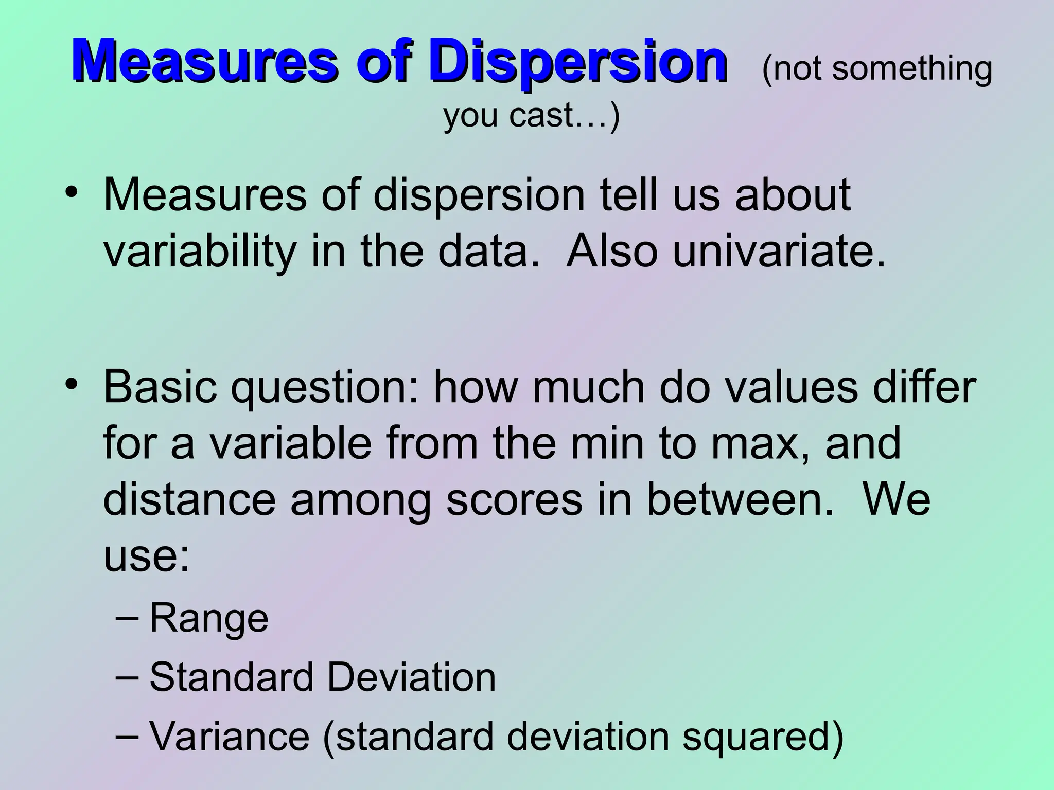 Measures of Dispersion
Measures of Dispersion (not something
you cast…)
• Measures of dispersion tell us about
variability in the data. Also univariate.
• Basic question: how much do values differ
for a variable from the min to max, and
distance among scores in between. We
use:
– Range
– Standard Deviation
– Variance (standard deviation squared)
 