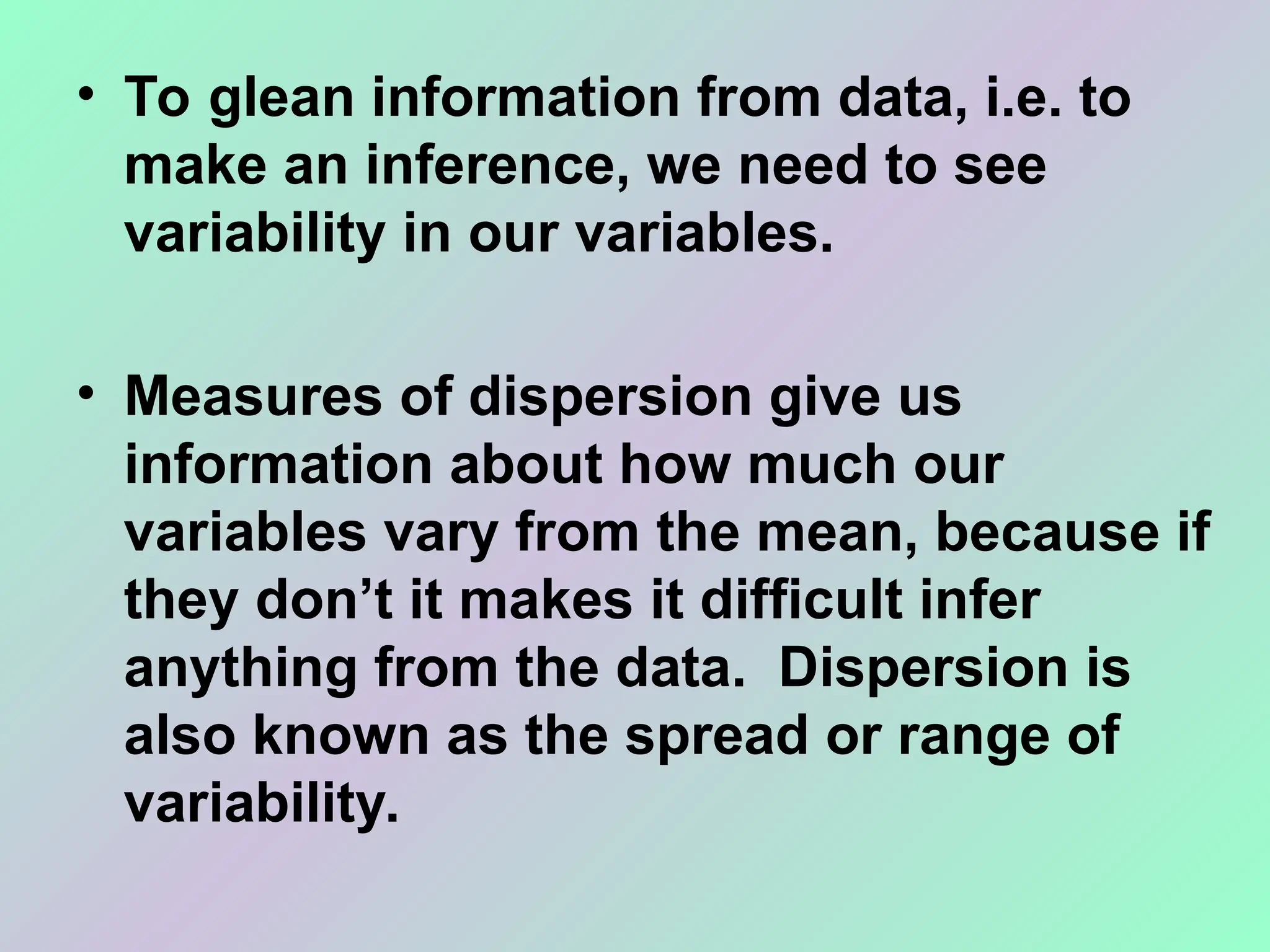 • To glean information from data, i.e. to
make an inference, we need to see
variability in our variables.
• Measures of dispersion give us
information about how much our
variables vary from the mean, because if
they don’t it makes it difficult infer
anything from the data. Dispersion is
also known as the spread or range of
variability.
 