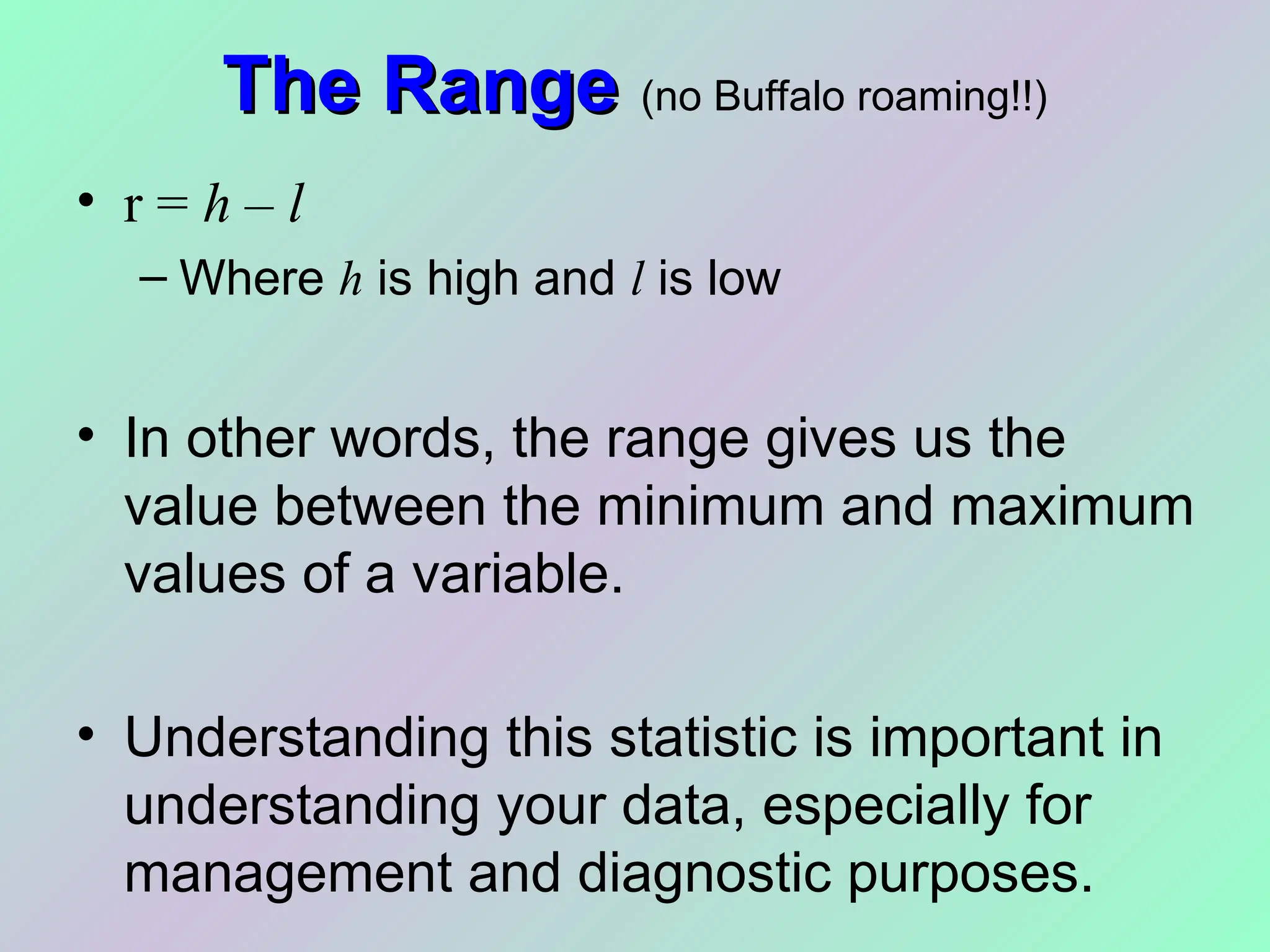 The Range
The Range (no Buffalo roaming!!)
• r = h – l
– Where h is high and l is low
• In other words, the range gives us the
value between the minimum and maximum
values of a variable.
• Understanding this statistic is important in
understanding your data, especially for
management and diagnostic purposes.
 