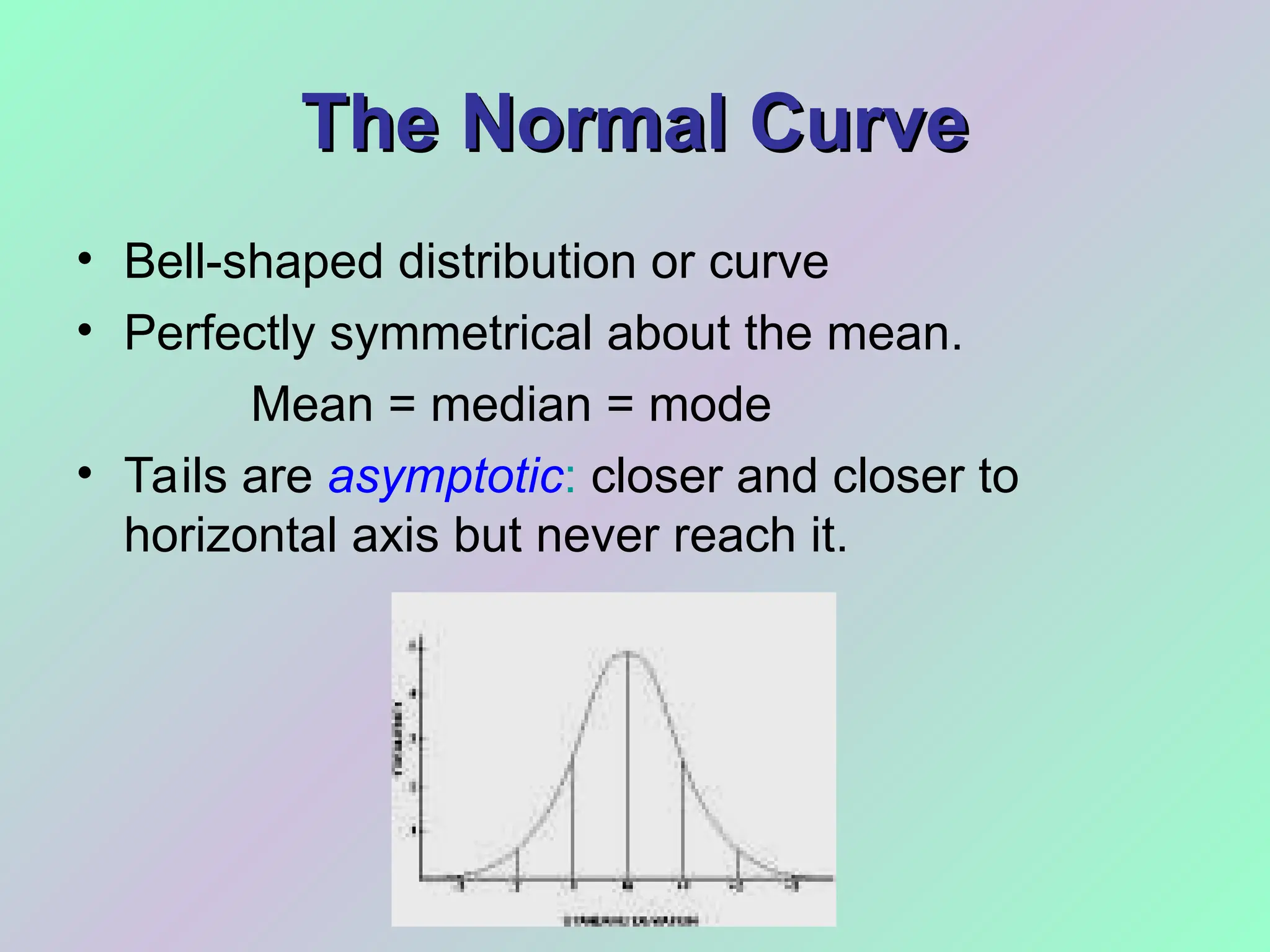 The Normal Curve
The Normal Curve
• Bell-shaped distribution or curve
• Perfectly symmetrical about the mean.
Mean = median = mode
• Tails are asymptotic: closer and closer to
horizontal axis but never reach it.
 