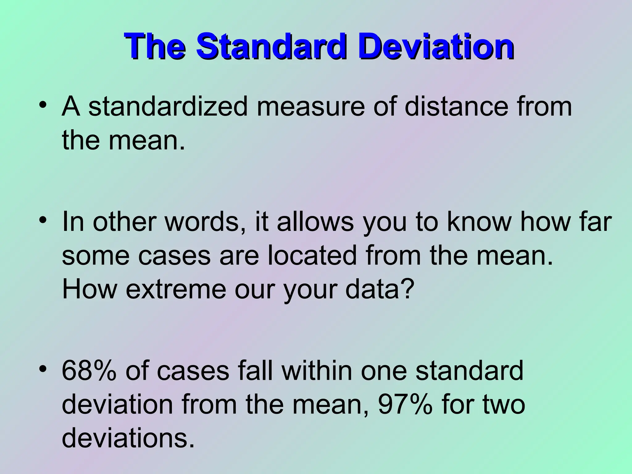 The Standard Deviation
The Standard Deviation
• A standardized measure of distance from
the mean.
• In other words, it allows you to know how far
some cases are located from the mean.
How extreme our your data?
• 68% of cases fall within one standard
deviation from the mean, 97% for two
deviations.
 