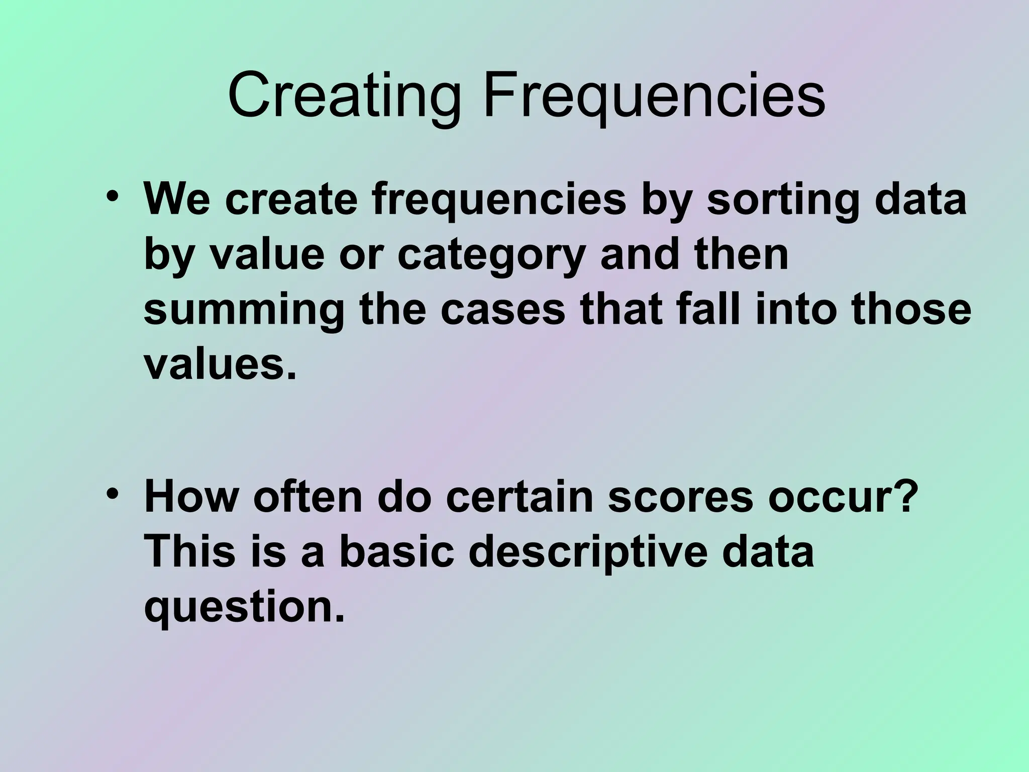 Creating Frequencies
• We create frequencies by sorting data
by value or category and then
summing the cases that fall into those
values.
• How often do certain scores occur?
This is a basic descriptive data
question.
 