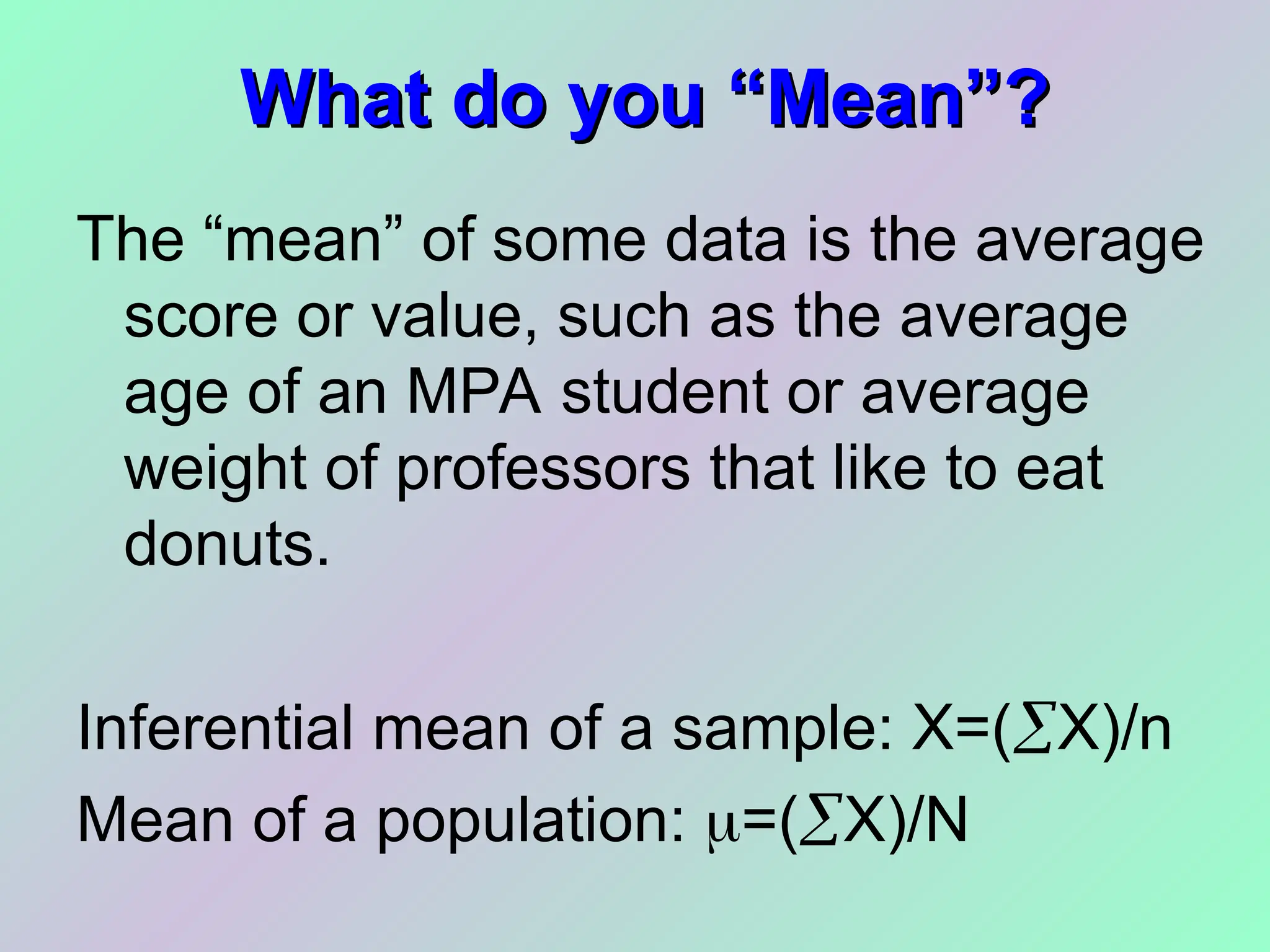 What do you “Mean”?
What do you “Mean”?
The “mean” of some data is the average
score or value, such as the average
age of an MPA student or average
weight of professors that like to eat
donuts.
Inferential mean of a sample: X=(X)/n
Mean of a population: =(X)/N
 