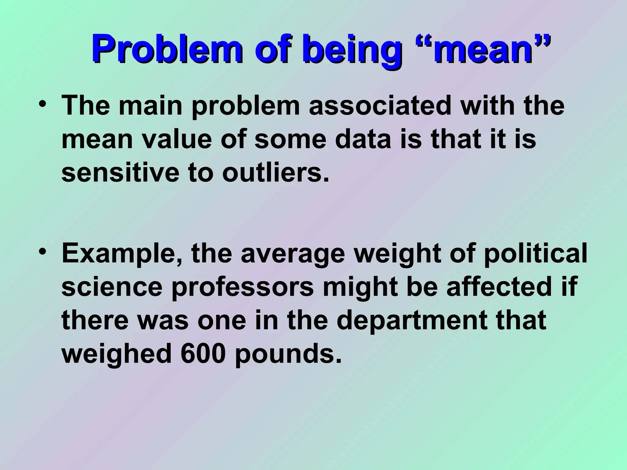 Problem of being “mean”
Problem of being “mean”
• The main problem associated with the
mean value of some data is that it is
sensitive to outliers.
• Example, the average weight of political
science professors might be affected if
there was one in the department that
weighed 600 pounds.
 